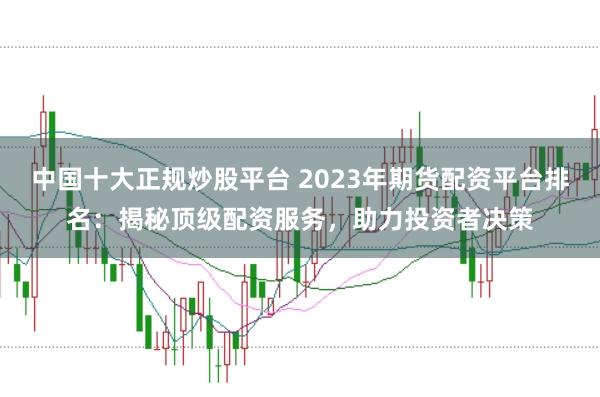 中国十大正规炒股平台 2023年期货配资平台排名：揭秘顶级配资服务，助力投资者决策