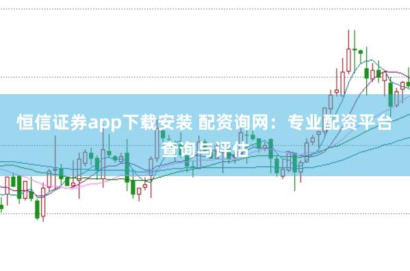 恒信证券app下载安装 配资询网：专业配资平台查询与评估