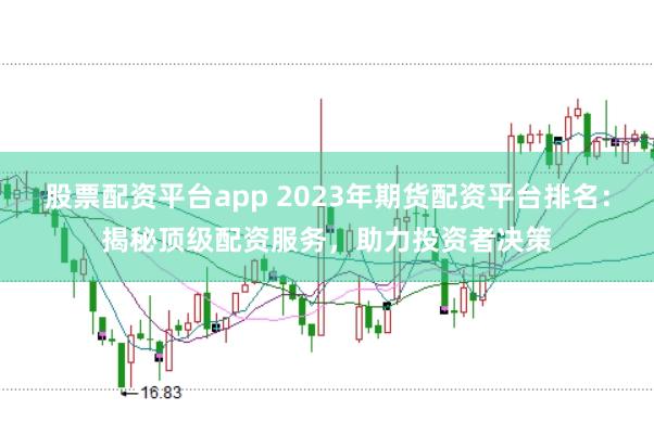 股票配资平台app 2023年期货配资平台排名：揭秘顶级配资服务，助力投资者决策