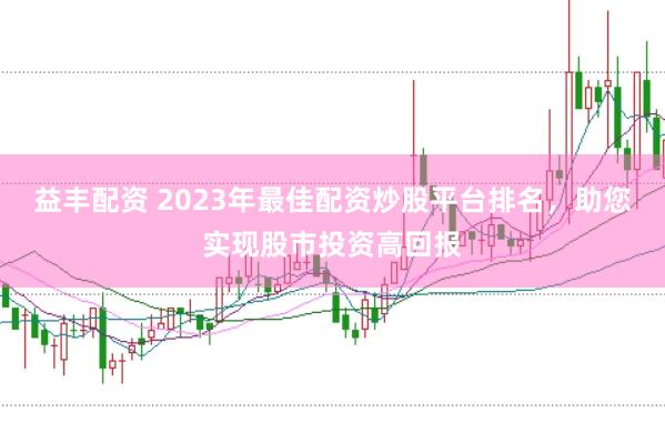 益丰配资 2023年最佳配资炒股平台排名，助您实现股市投资高回报