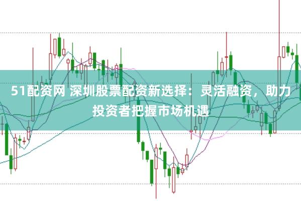 51配资网 深圳股票配资新选择：灵活融资，助力投资者把握市场机遇