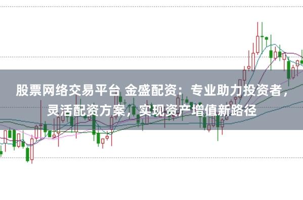 股票网络交易平台 金盛配资：专业助力投资者，灵活配资方案，实现资产增值新路径