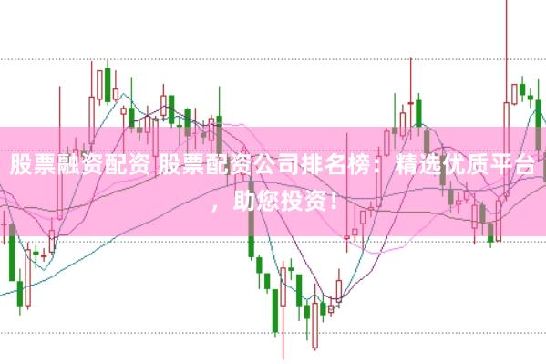股票融资配资 股票配资公司排名榜：精选优质平台，助您投资！