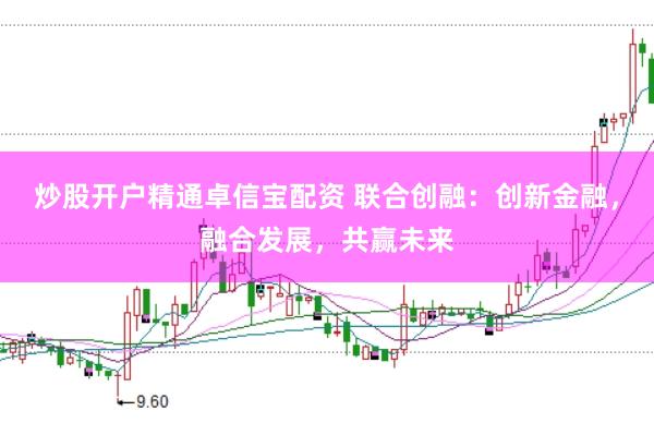 炒股开户精通卓信宝配资 联合创融：创新金融，融合发展，共赢未来