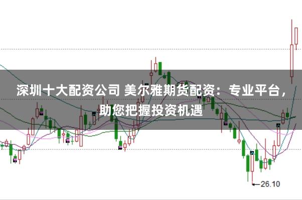 深圳十大配资公司 美尔雅期货配资：专业平台，助您把握投资机遇