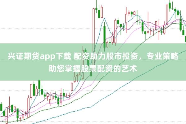 兴证期货app下载 配资助力股市投资，专业策略助您掌握股票配资的艺术