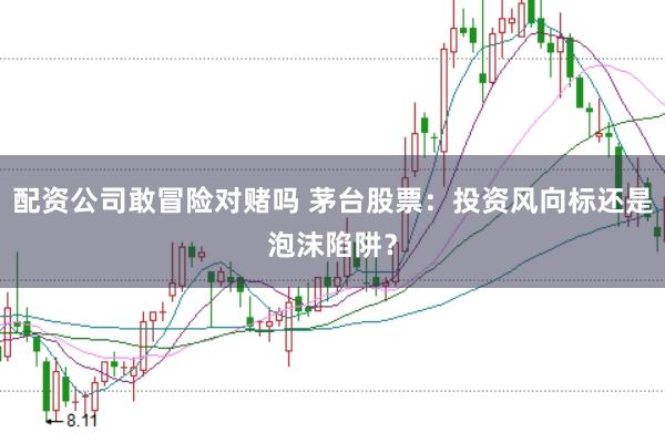 配资公司敢冒险对赌吗 茅台股票：投资风向标还是泡沫陷阱？