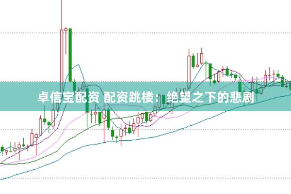 卓信宝配资 配资跳楼：绝望之下的悲剧