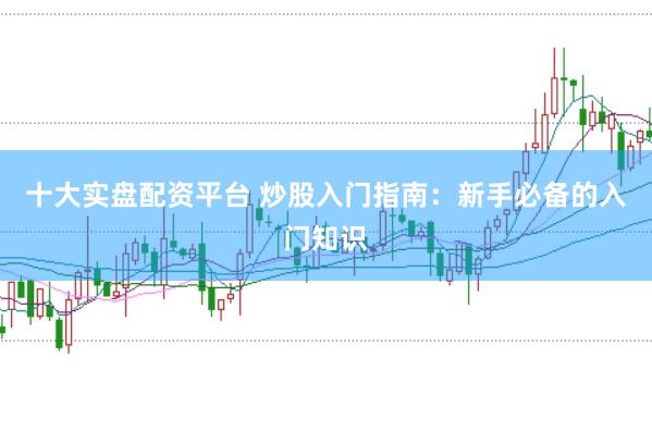 十大实盘配资平台 炒股入门指南：新手必备的入门知识