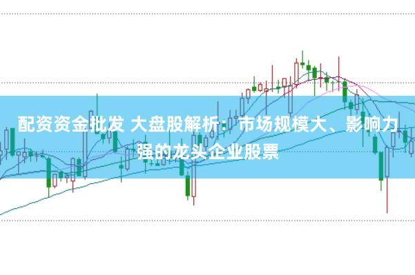 配资资金批发 大盘股解析：市场规模大、影响力强的龙头企业股票