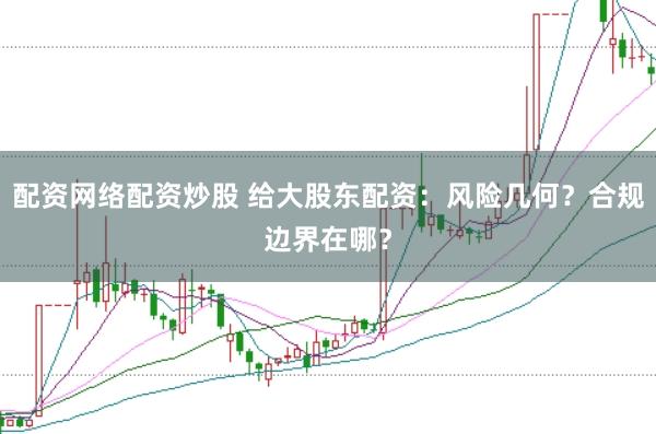 配资网络配资炒股 给大股东配资：风险几何？合规边界在哪？
