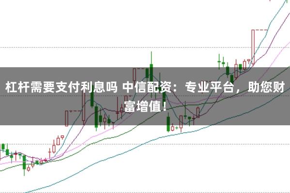 杠杆需要支付利息吗 中信配资：专业平台，助您财富增值！
