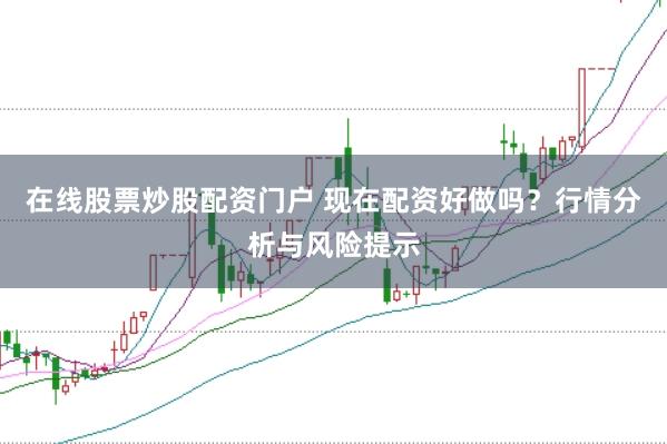 在线股票炒股配资门户 现在配资好做吗？行情分析与风险提示
