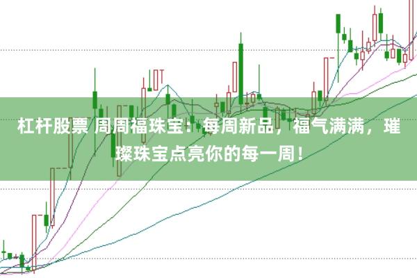 杠杆股票 周周福珠宝：每周新品，福气满满，璀璨珠宝点亮你的每一周！