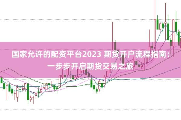国家允许的配资平台2023 期货开户流程指南：一步步开启期货交易之旅