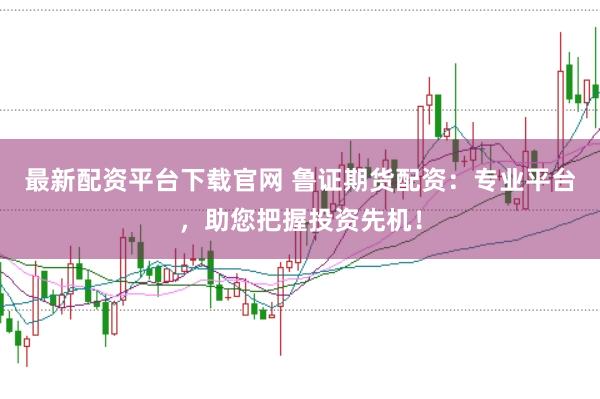 最新配资平台下载官网 鲁证期货配资:专业平台,助您把握投资先机!