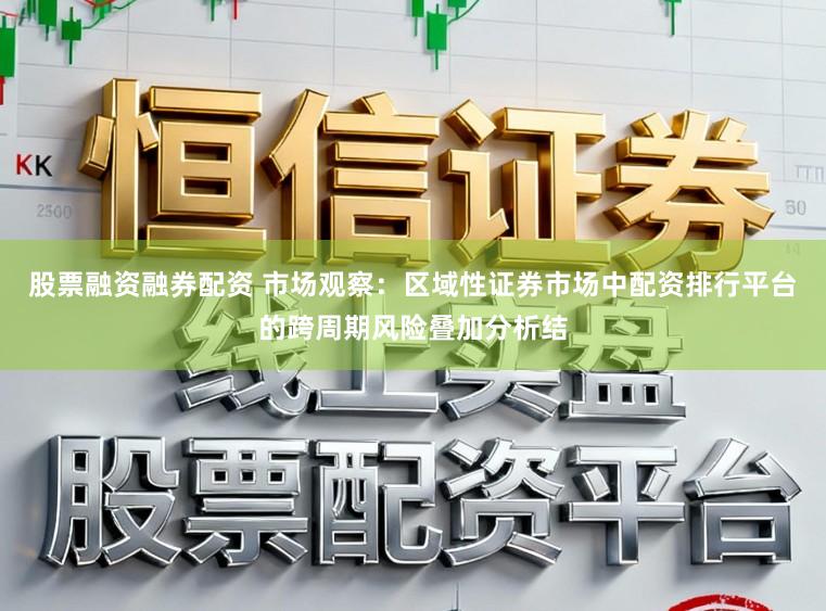股票融资融券配资 市场观察：区域性证券市场中配资排行平台的跨周期风险叠加分析结