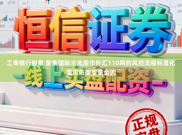 工商银行股票 聚焦国际主流股市外汇110网的风控流程标准化面向防御型资金的
