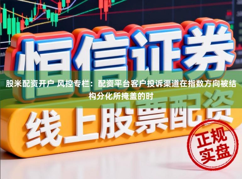 股米配资开户 风控专栏：配资平台客户投诉渠道在指数方向被结构分化所掩盖的时