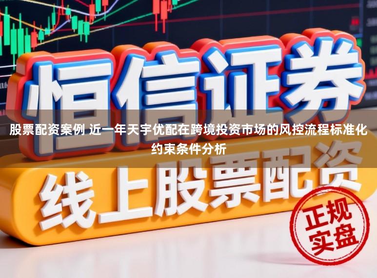 股票配资案例 近一年天宇优配在跨境投资市场的风控流程标准化约束条件分析