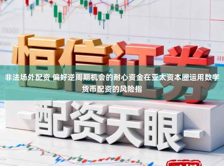 非法场外配资 偏好逆周期机会的耐心资金在亚太资本圈运用数字货币配资的风险指