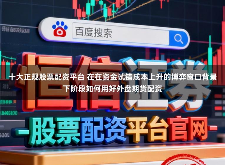 十大正规股票配资平台 在在资金试错成本上升的博弈窗口背景下阶段如何用好外盘期货配资