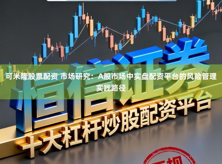 可米隆股票配资 市场研究：A股市场中实盘配资平台的风险管理实践路径