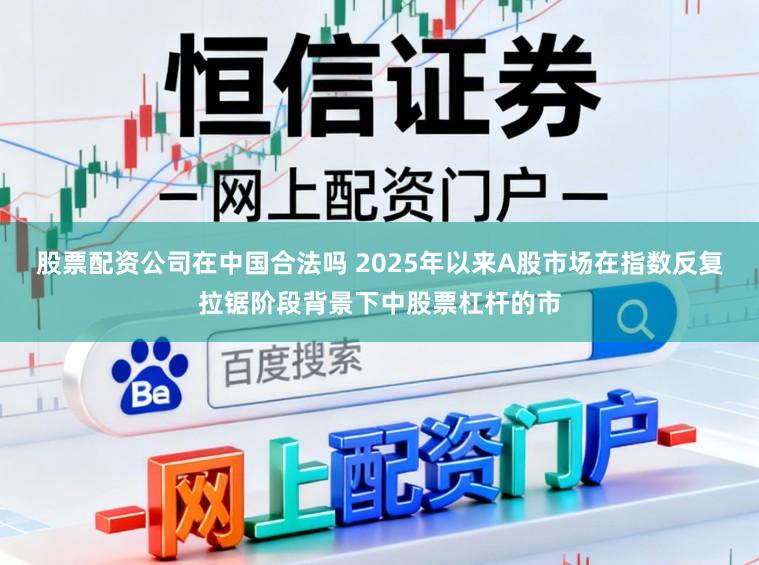 股票配资公司在中国合法吗 2025年以来A股市场在指数反复拉锯阶段背景下中股票杠杆的市