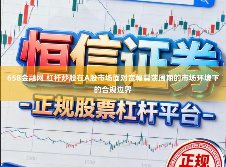 658金融网 杠杆炒股在A股市场面对宽幅震荡周期的市场环境下的合规边界