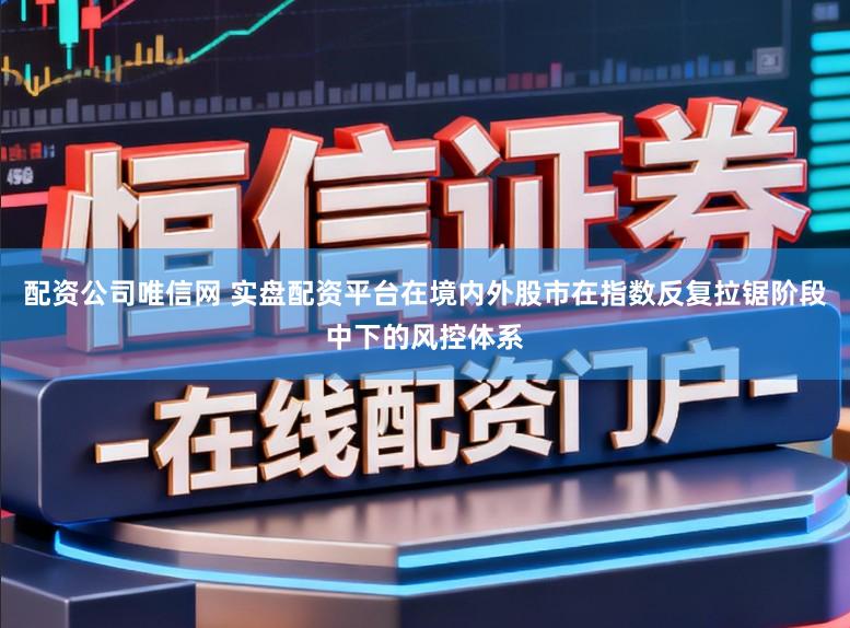 配资公司唯信网 实盘配资平台在境内外股市在指数反复拉锯阶段中下的风控体系