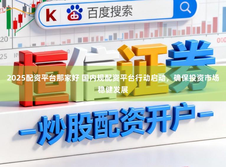 2025配资平台那家好 国内规配资平台行动启动，确保投资市场稳健发展