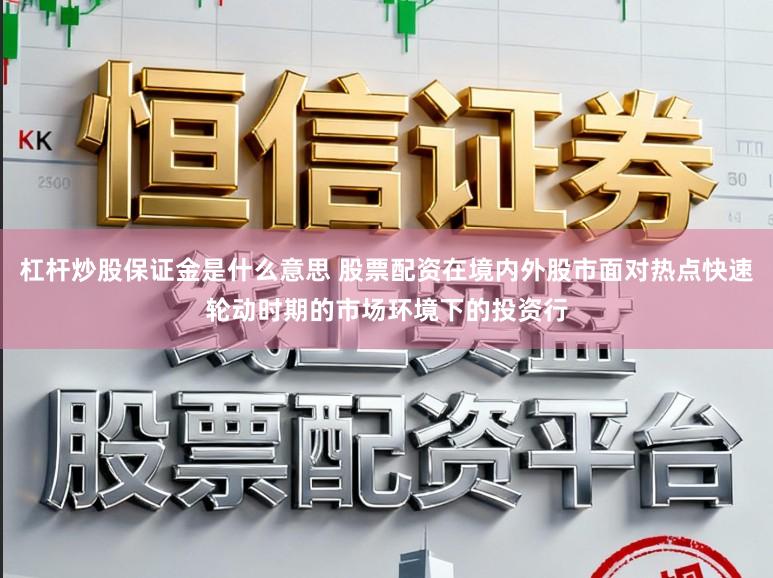 杠杆炒股保证金是什么意思 股票配资在境内外股市面对热点快速轮动时期的市场环境下的投资行