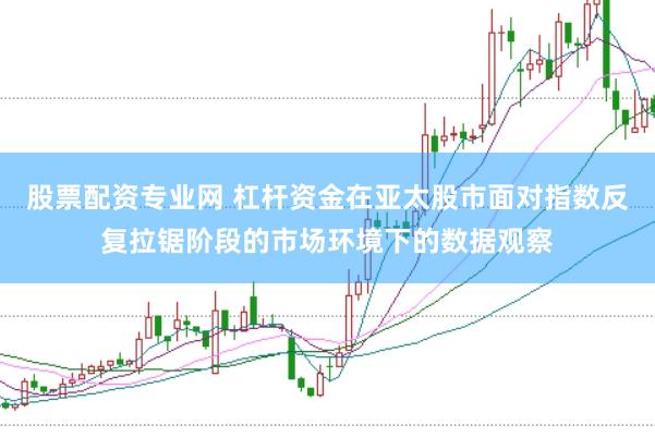 股票配资专业网 杠杆资金在亚太股市面对指数反复拉锯阶段的市场环境下的数据观察