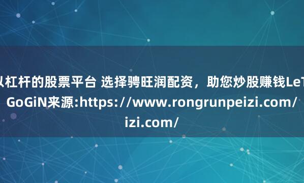 可以杠杆的股票平台 选择骋旺润配资，助您炒股赚钱LeTGoGoGiN来源:https://www.rongrunpeizi.com/